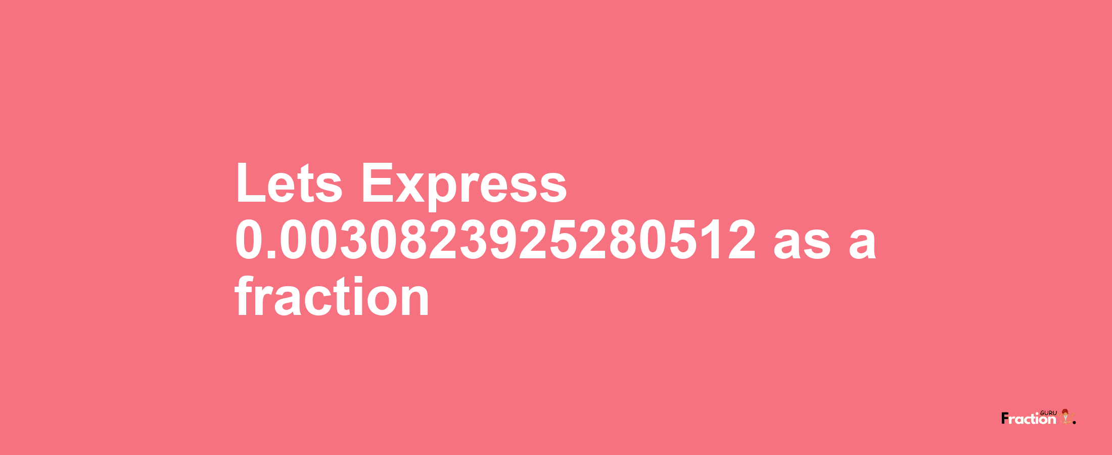 Lets Express 0.0030823925280512 as afraction